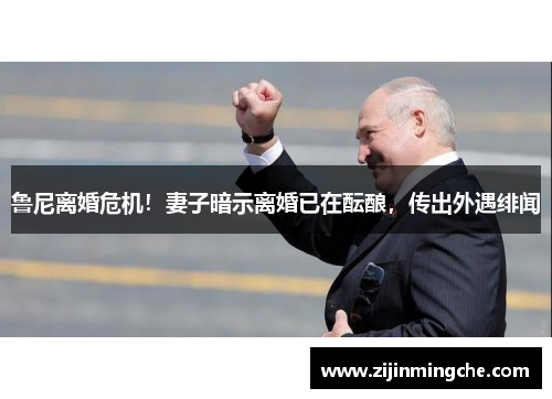 鲁尼离婚危机！妻子暗示离婚已在酝酿，传出外遇绯闻