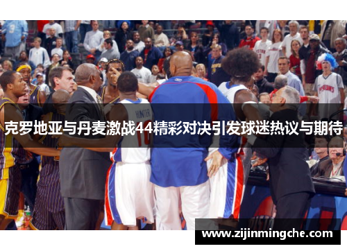 克罗地亚与丹麦激战44精彩对决引发球迷热议与期待