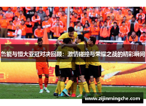 鲁能与恒大亚冠对决回顾：激情碰撞与荣耀之战的精彩瞬间
